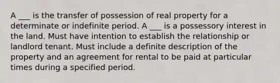 A ___ is the transfer of possession of real property for a determinate or indefinite period. A ___ is a possessory interest in the land. Must have intention to establish the relationship or landlord tenant. Must include a definite description of the property and an agreement for rental to be paid at particular times during a specified period.