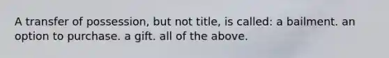 A transfer of possession, but not title, is called: a bailment. an option to purchase. a gift. all of the above.