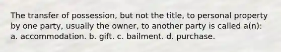 The transfer of possession, but not the title, to personal property by one party, usually the owner, to another party is called a(n): a. accommodation. b. gift. c. bailment. d. purchase.