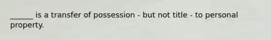 ​______ is a transfer of possession - but not title - to personal property.