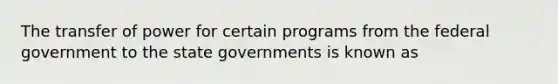 The transfer of power for certain programs from the federal government to the state governments is known as