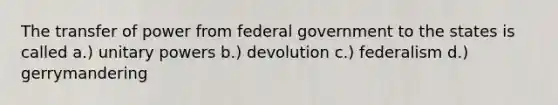 The transfer of power from federal government to the states is called a.) unitary powers b.) devolution c.) federalism d.) gerrymandering