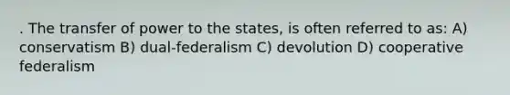 . The transfer of power to the states, is often referred to as: A) conservatism B) dual-federalism C) devolution D) cooperative federalism