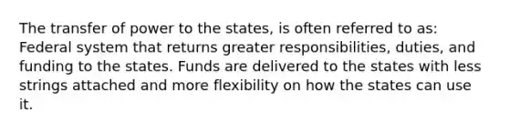 The transfer of power to the states, is often referred to as: Federal system that returns greater responsibilities, duties, and funding to the states. Funds are delivered to the states with less strings attached and more flexibility on how the states can use it.