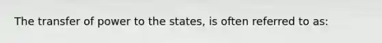 The transfer of power to the states, is often referred to as: