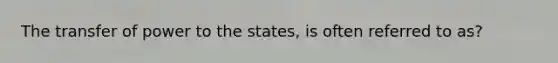 The transfer of power to the states, is often referred to as?