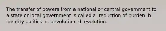 The transfer of powers from a national or central government to a state or local government is called a. reduction of burden. b. identity politics. c. devolution. d. evolution.