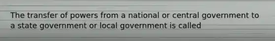 The transfer of powers from a national or central government to a state government or local government is called