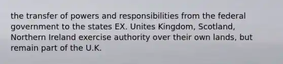 the transfer of powers and responsibilities from the federal government to the states EX. Unites Kingdom, Scotland, Northern Ireland exercise authority over their own lands, but remain part of the U.K.