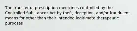 The transfer of prescription medicines controlled by the Controlled Substances Act by theft, deception, and/or fraudulent means for other than their intended legitimate therapeutic purposes