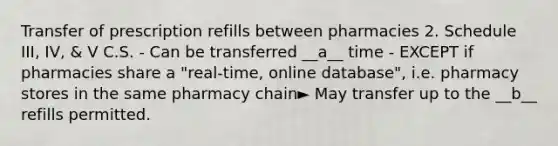 Transfer of prescription refills between pharmacies 2. Schedule III, IV, & V C.S. - Can be transferred __a__ time - EXCEPT if pharmacies share a "real-time, online database", i.e. pharmacy stores in the same pharmacy chain► May transfer up to the __b__ refills permitted.