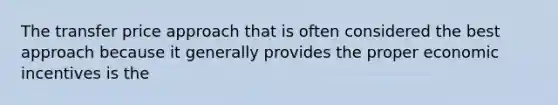 The transfer price approach that is often considered the best approach because it generally provides the proper economic incentives is the