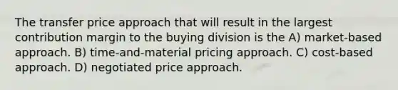 The transfer price approach that will result in the largest contribution margin to the buying division is the A) market-based approach. B) time-and-material pricing approach. C) cost-based approach. D) negotiated price approach.