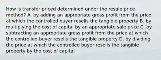 How is transfer priced determined under the resale price method? A. by adding an appropriate gross profit from the price at which the controlled buyer resells the tangible property B. by multiplying the cost of capital by an appropriate sale price C. by subtracting an appropriate gross profit from the price at which the controlled buyer resells the tangible property D. by dividing the price at which the controlled buyer resells the tangible property by the cost of capital