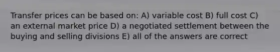 Transfer prices can be based on: A) variable cost B) full cost C) an external market price D) a negotiated settlement between the buying and selling divisions E) all of the answers are correct