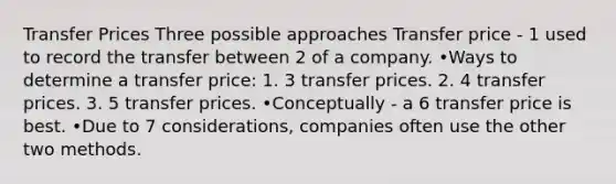 Transfer Prices Three possible approaches Transfer price - 1 used to record the transfer between 2 of a company. •Ways to determine a transfer price: 1. 3 transfer prices. 2. 4 transfer prices. 3. 5 transfer prices. •Conceptually - a 6 transfer price is best. •Due to 7 considerations, companies often use the other two methods.