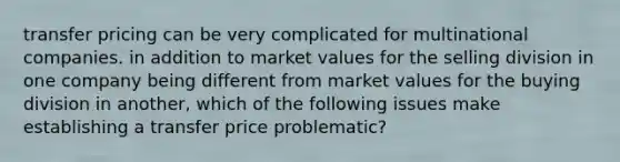 transfer pricing can be very complicated for multinational companies. in addition to market values for the selling division in one company being different from market values for the buying division in another, which of the following issues make establishing a transfer price problematic?