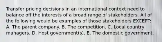 Transfer pricing decisions in an international context need to balance off the interests of a broad range of stakeholders. All of the following would be examples of those stakeholders EXCEPT: A. The parent company. B. The competition. C. Local country managers. D. Host government(s). E. The domestic government.