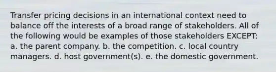 Transfer pricing decisions in an international context need to balance off the interests of a broad range of stakeholders. All of the following would be examples of those stakeholders EXCEPT: a. the parent company. b. the competition. c. local country managers. d. host government(s). e. the domestic government.