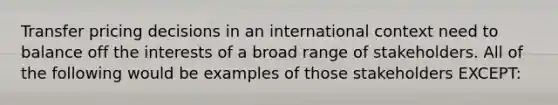 Transfer pricing decisions in an international context need to balance off the interests of a broad range of stakeholders. All of the following would be examples of those stakeholders EXCEPT: