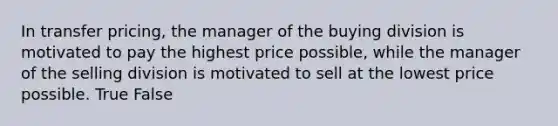 In transfer pricing, the manager of the buying division is motivated to pay the highest price possible, while the manager of the selling division is motivated to sell at the lowest price possible. True False