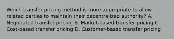 Which transfer pricing method is more appropriate to allow related parties to maintain their decentralized authority? A. Negotiated transfer pricing B. Market-based transfer pricing C. Cost-based transfer pricing D. Customer-based transfer pricing