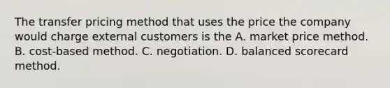 The transfer pricing method that uses the price the company would charge external customers is the A. market price method. B. cost-based method. C. negotiation. D. balanced scorecard method.