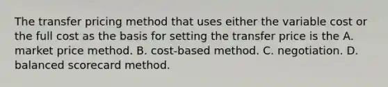 The transfer pricing method that uses either the variable cost or the full cost as the basis for setting the transfer price is the A. market price method. B. cost-based method. C. negotiation. D. balanced scorecard method.