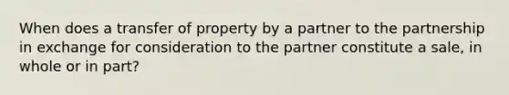 When does a transfer of property by a partner to the partnership in exchange for consideration to the partner constitute a sale, in whole or in part?