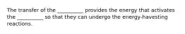 The transfer of the __________ provides the energy that activates the __________ so that they can undergo the energy-havesting reactions.