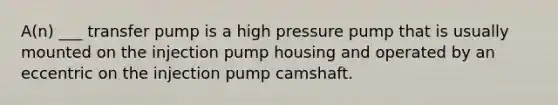 A(n) ___ transfer pump is a high pressure pump that is usually mounted on the injection pump housing and operated by an eccentric on the injection pump camshaft.