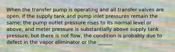 When the transfer pump is operating and all transfer valves are open, if the supply tank and pump inlet pressures remain the same; the pump outlet pressure rises to its normal level or above; and meter pressure is substantially above supply tank pressure, but there is not flow, the condition is probably due to defect in the vapor eliminator or the ______