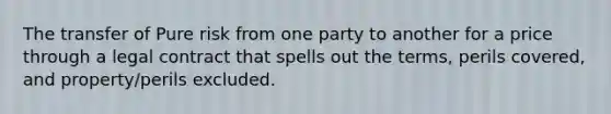 The transfer of Pure risk from one party to another for a price through a legal contract that spells out the terms, perils covered, and property/perils excluded.