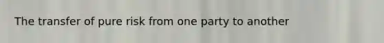 The transfer of pure risk from one party to another