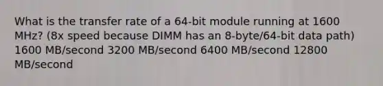 What is the transfer rate of a 64-bit module running at 1600 MHz? (8x speed because DIMM has an 8-byte/64-bit data path) 1600 MB/second 3200 MB/second 6400 MB/second 12800 MB/second