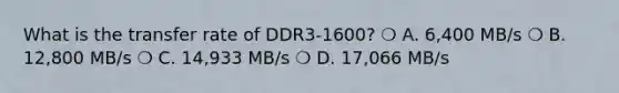 What is the transfer rate of DDR3-1600? ❍ A. 6,400 MB/s ❍ B. 12,800 MB/s ❍ C. 14,933 MB/s ❍ D. 17,066 MB/s