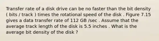 Transfer rate of a disk drive can be no faster than the bit density ( bits / track ) times the rotational speed of the disk . Figure 7.15 gives a data transfer rate of 112 GB /sec . Assume that the average track length of the disk is 5.5 inches . What is the average bit density of the disk ?