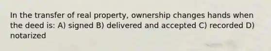 In the transfer of real property, ownership changes hands when the deed is: A) signed B) delivered and accepted C) recorded D) notarized