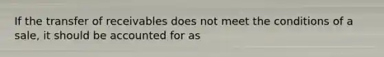 If the transfer of receivables does not meet the conditions of a sale, it should be accounted for as