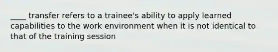 ____ transfer refers to a trainee's ability to apply learned capabilities to the work environment when it is not identical to that of the training session