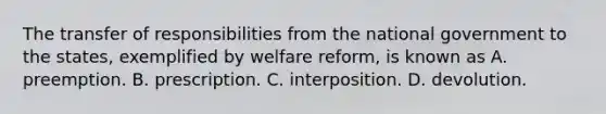 The transfer of responsibilities from the national government to the states, exemplified by welfare reform, is known as A. preemption. B. prescription. C. interposition. D. devolution.