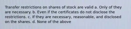 Transfer restrictions on shares of stock are valid a. Only of they are necessary. b. Even if the certificates do not disclose the restrictions. c. If they are necessary, reasonable, and disclosed on the shares. d. None of the above