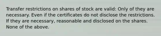 Transfer restrictions on shares of stock are valid: Only of they are necessary. Even if the certificates do not disclose the restrictions. If they are necessary, reasonable and disclosed on the shares. None of the above.