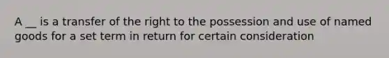 A __ is a transfer of the right to the possession and use of named goods for a set term in return for certain consideration