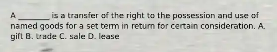 A ________ is a transfer of the right to the possession and use of named goods for a set term in return for certain consideration. A. gift B. trade C. sale D. lease