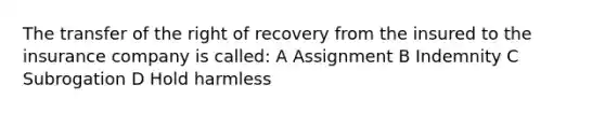 The transfer of the right of recovery from the insured to the insurance company is called: A Assignment B Indemnity C Subrogation D Hold harmless