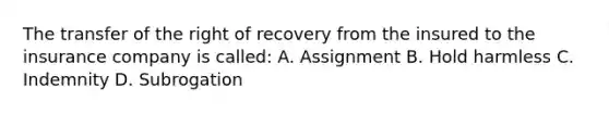 The transfer of the right of recovery from the insured to the insurance company is called: A. Assignment B. Hold harmless C. Indemnity D. Subrogation