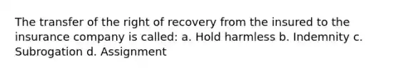 The transfer of the right of recovery from the insured to the insurance company is called: a. Hold harmless b. Indemnity c. Subrogation d. Assignment