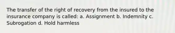 The transfer of the right of recovery from the insured to the insurance company is called: a. Assignment b. Indemnity c. Subrogation d. Hold harmless