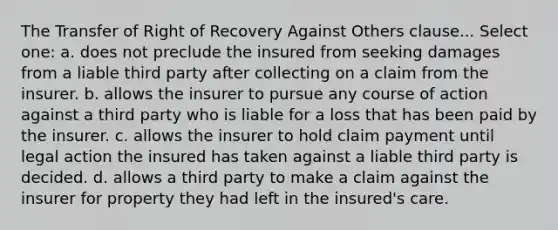 The Transfer of Right of Recovery Against Others clause... Select one: a. does not preclude the insured from seeking damages from a liable third party after collecting on a claim from the insurer. b. allows the insurer to pursue any course of action against a third party who is liable for a loss that has been paid by the insurer. c. allows the insurer to hold claim payment until legal action the insured has taken against a liable third party is decided. d. allows a third party to make a claim against the insurer for property they had left in the insured's care.